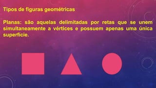 Tipos de figuras geométricas
Planas: são aquelas delimitadas por retas que se unem
simultaneamente a vértices e possuem apenas uma única
superfície.
 