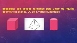 Espaciais: são sólidos formados pela união de figuras
geométricas planas. Ou seja, várias superfícies.
 