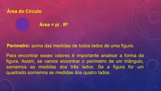 Área do Círculo
Área = pi . R²
Perímetro: soma das medidas de todos lados de uma figura.
Para encontrar esses valores é importante analisar a forma da
figura. Assim, se vamos encontrar o perímetro de um triângulo,
somamos as medidas dos três lados. Se a figura for um
quadrado somamos as medidas dos quatro lados.
 