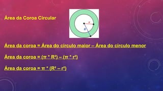 Área da Coroa Circular
Área da coroa = Área do círculo maior – Área do círculo menor
Área da coroa = (π * R²) – (π * r²)
Área da coroa = π * (R² – r²)
 