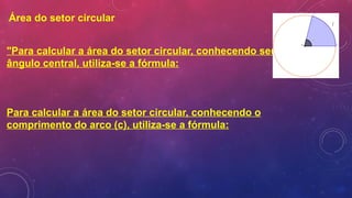 Área do setor circular
"Para calcular a área do setor circular, conhecendo seu
ângulo central, utiliza-se a fórmula:
Para calcular a área do setor circular, conhecendo o
comprimento do arco (c), utiliza-se a fórmula:
 