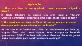 Aplicação
1) Qual é a área de um quadrado cujo perímetro é igual a
52cm?
2) Certo tabuleiro de xadrez tem área igual a 1024cm².
Quantos centímetros quadrados uma casa desse tabuleiro tem?
3) Um quadrado tem área de 25cm². O que acontece com a área
desse quadrado, se os lados forem duplicados?
4) Um campo de futebol tem 100m de comprimento por 70m de
largura. Para cobrir esse campo, foram compradas placas de
gramas com 3,50m² de área cada placa. Quantas placas de grama
serão necessárias para cobrir totalmente o campo?
 