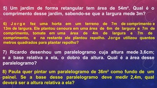 5) Um jardim de forma retangular tem área de 54m². Qual é o
comprimento desse jardim, sabendo-se que a largura mede 3m?
6) J o r g e fez uma horta em um terreno de 7m de comprimento e
13m de largura. Ele plantou cenoura em uma área de 6m de largura e 7m de
comprimento, tomate em uma área de 4m de largura e 7m de
comprimento, e na restante ele plantou repolho. Jorge utilizou quantos
metros quadrados para plantar repolho?
7) Ricardo desenhou um paralelogramo cuja altura mede 3,6cm;
e a base relativa a ela, o dobro da altura. Qual é a área desse
paralelogramo?
8) Paula quer pintar um paralelogramo de 36m² como fundo de um
painel. Se a base desse paralelogramo deve medir 2,4m, qual
deverá ser a altura relativa a ela?
 