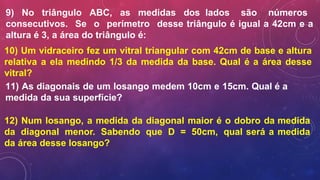 9) No triângulo ABC, as medidas dos lados são números
consecutivos. Se o perímetro desse triângulo é igual a 42cm e a
altura é 3, a área do triângulo é:
10) Um vidraceiro fez um vitral triangular com 42cm de base e altura
relativa a ela medindo 1/3 da medida da base. Qual é a área desse
vitral?
11) As diagonais de um losango medem 10cm e 15cm. Qual é a
medida da sua superfície?
12) Num losango, a medida da diagonal maior é o dobro da medida
da diagonal menor. Sabendo que D = 50cm, qual será a medida
da área desse losango?
 