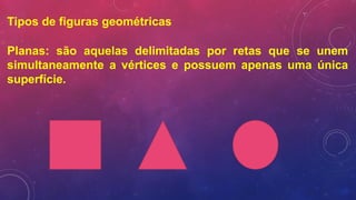 Tipos de figuras geométricas
Planas: são aquelas delimitadas por retas que se unem
simultaneamente a vértices e possuem apenas uma única
superfície.
 