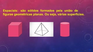 Espaciais: são sólidos formados pela união de
figuras geométricas planas. Ou seja, várias superfícies.
 