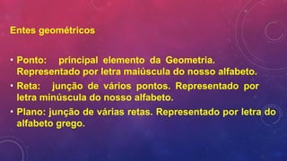 Entes geométricos
• Ponto: principal elemento da Geometria.
Representado por letra maiúscula do nosso alfabeto.
• Reta: junção de vários pontos. Representado por
letra minúscula do nosso alfabeto.
• Plano: junção de várias retas. Representado por letra do
alfabeto grego.
 