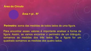 Área do Círculo
Área = pi . R²
Perímetro: soma das medidas de todos lados de uma figura.
Para encontrar esses valores é importante analisar a forma da
figura. Assim, se vamos encontrar o perímetro de um triângulo,
somamos as medidas dos três lados. Se a figura for um
quadrado somamos as medidas dos quatro lados.
 