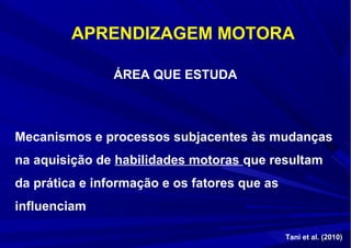 ÁREA QUE ESTUDA
Mecanismos e processos subjacentes às mudanças
na aquisição de habilidades motoras que resultam
da prática e informação e os fatores que as
influenciam
APRENDIZAGEM MOTORA
Tani et al. (2010)
 