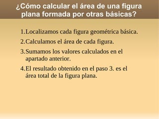 ¿Cómo calcular el área de una figura
plana formada por otras básicas?
1.Localizamos cada figura geométrica básica.
2.Calculamos el área de cada figura.
3.Sumamos los valores calculados en el
apartado anterior.
4.El resultado obtenido en el paso 3. es el
área total de la figura plana.