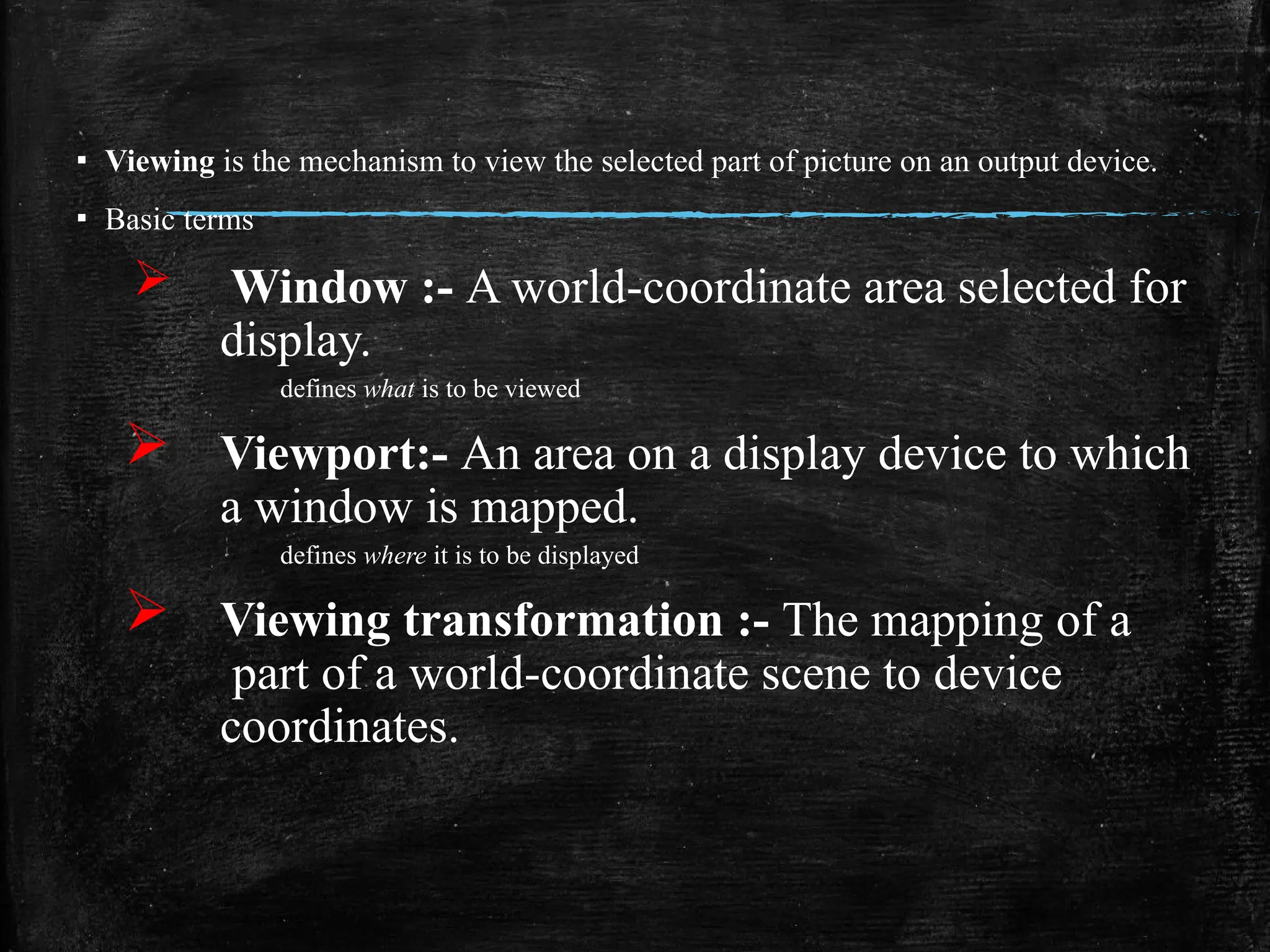 ▪ Viewing is the mechanism to view the selected part of picture on an output device.
▪ Basic terms
 Window :- A world-coordinate area selected for
display.
defines what is to be viewed
 Viewport:- An area on a display device to which
a window is mapped.
defines where it is to be displayed
 Viewing transformation :- The mapping of a
part of a world-coordinate scene to device
coordinates.
 