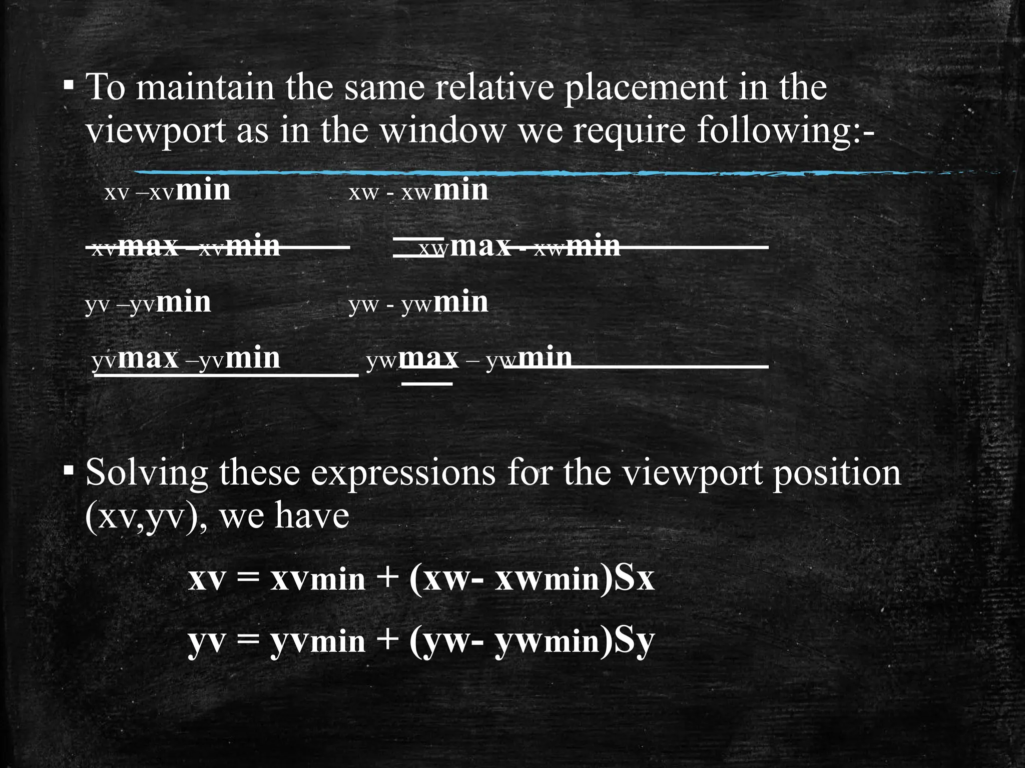 ▪ To maintain the same relative placement in the
viewport as in the window we require following:-
xv –xvmin xw - xwmin
xvmax –xvmin xwmax - xwmin
yv –yvmin yw - ywmin
yvmax –yvmin ywmax – ywmin
▪ Solving these expressions for the viewport position
(xv,yv), we have
xv = xvmin + (xw- xwmin)Sx
yv = yvmin + (yw- ywmin)Sy
 