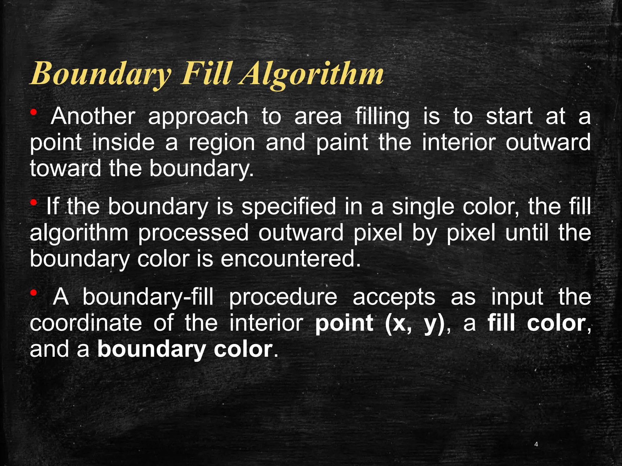 4
Boundary Fill Algorithm
• Another approach to area filling is to start at a
point inside a region and paint the interior outward
toward the boundary.
• If the boundary is specified in a single color, the fill
algorithm processed outward pixel by pixel until the
boundary color is encountered.
• A boundary-fill procedure accepts as input the
coordinate of the interior point (x, y), a fill color,
and a boundary color.
 