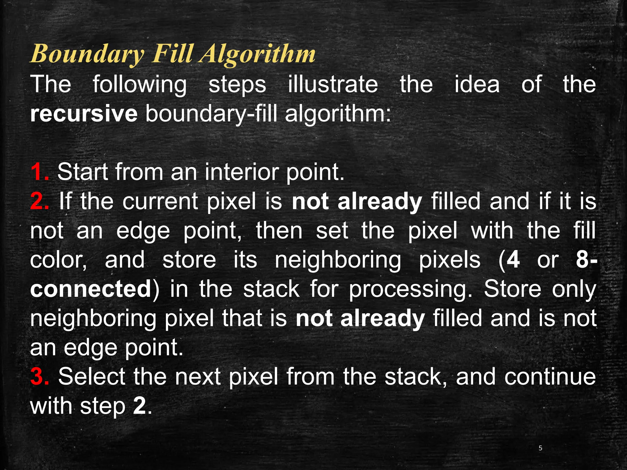 5
Boundary Fill Algorithm
The following steps illustrate the idea of the
recursive boundary-fill algorithm:
1. Start from an interior point.
2. If the current pixel is not already filled and if it is
not an edge point, then set the pixel with the fill
color, and store its neighboring pixels (4 or 8-
connected) in the stack for processing. Store only
neighboring pixel that is not already filled and is not
an edge point.
3. Select the next pixel from the stack, and continue
with step 2.
 