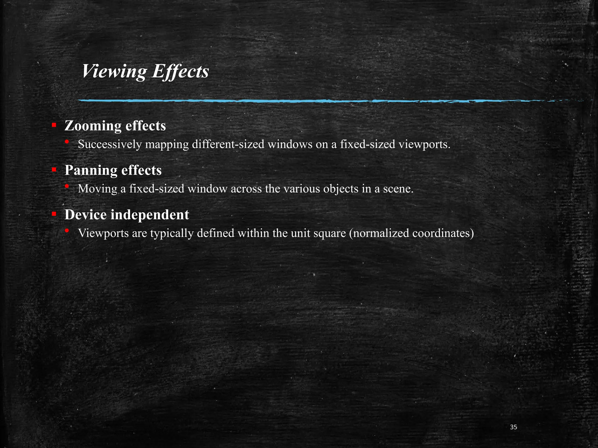 Viewing Effects
▪ Zooming effects
&bull; Successively mapping different-sized windows on a fixed-sized viewports.
▪ Panning effects
&bull; Moving a fixed-sized window across the various objects in a scene.
▪ Device independent
&bull; Viewports are typically defined within the unit square (normalized coordinates)
35
 