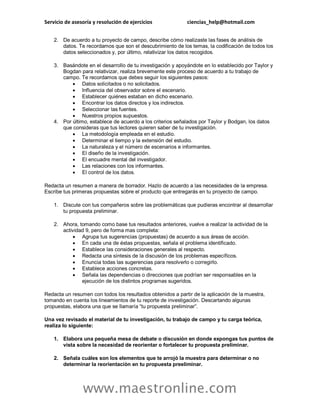 Servicio de asesoría y resolución de ejercicios ciencias_help@hotmail.com
www.maestronline.com
2. De acuerdo a tu proyecto de campo, describe cómo realizaste las fases de análisis de
datos. Te recordamos que son el descubrimiento de los temas, la codificación de todos los
datos seleccionados y, por último, relativizar los datos recogidos.
3. Basándote en el desarrollo de tu investigación y apoyándote en lo establecido por Taylor y
Bogdan para relativizar, realiza brevemente este proceso de acuerdo a tu trabajo de
campo. Te recordamos que debes seguir los siguientes pasos:
 Datos solicitados o no solicitados.
 Influencia del observador sobre el escenario.
 Establecer quiénes estaban en dicho escenario.
 Encontrar los datos directos y los indirectos.
 Seleccionar las fuentes.
 Nuestros propios supuestos.
4. Por último, establece de acuerdo a los criterios señalados por Taylor y Bodgan, los datos
que consideras que tus lectores quieren saber de tu investigación.
 La metodología empleada en el estudio.
 Determinar el tiempo y la extensión del estudio.
 La naturaleza y el número de escenarios e informantes.
 El diseño de la investigación.
 El encuadre mental del investigador.
 Las relaciones con los informantes.
 El control de los datos.
Redacta un resumen a manera de borrador. Hazlo de acuerdo a las necesidades de la empresa.
Escribe tus primeras propuestas sobre el producto que entregarás en tu proyecto de campo.
1. Discute con tus compañeros sobre las problemáticas que pudieras encontrar al desarrollar
tu propuesta preliminar.
2. Ahora, tomando como base tus resultados anteriores, vuelve a realizar la actividad de la
actividad 9, pero de forma mas completa:
 Agrupa tus sugerencias (propuestas) de acuerdo a sus áreas de acción.
 En cada una de éstas propuestas, señala el problema identificado.
 Establece las consideraciones generales al respecto.
 Redacta una síntesis de la discusión de los problemas específicos.
 Enuncia todas las sugerencias para resolverlo o corregirlo.
 Establece acciones concretas.
 Señala las dependencias o direcciones que podrían ser responsables en la
ejecución de los distintos programas sugeridos.
Redacta un resumen con todos los resultados obtenidos a partir de la aplicación de la muestra,
tomando en cuenta los lineamientos de tu reporte de investigación. Descartando algunas
propuestas, elabora una que se llamaría “tu propuesta preliminar”.
Una vez revisado el material de tu investigación, tu trabajo de campo y tu carga teórica,
realiza lo siguiente:
1. Elabora una pequeña mesa de debate o discusión en donde expongas tus puntos de
vista sobre la necesidad de reorientar o fortalecer tu propuesta preliminar.
2. Señala cuáles son los elementos que te arrojó la muestra para determinar o no
determinar la reorientación en tu propuesta preeliminar.
 