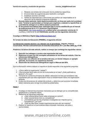 Servicio de asesoría y resolución de ejercicios ciencias_help@hotmail.com
www.maestronline.com
 Redacta una síntesis de la discusión de los problemas específicos.
 Enuncia todas las sugerencias para resolverlo o corregirlo.
 Establece acciones concretas.
 Señala las dependencias o direcciones que podrían ser responsables en la
ejecución de los distintos programas sugeridos.
3. Durante estas sesiones, habrá asesoría presencial y en línea por parte de tu profesor
tutor. Tendrás la oportunidad y el tiempo para organizar y redactar tu reporte final, el
cual deberás entregar en tu última asesoría presencial.
4. El documento final deberá estar redactado bajo la norma establecida por el manual
de publicaciones de la APA (American Psychological
Association), http://www.apastyle.org/ y deberá tener una extensión mínima de 50
cuartillas y máxima de 52, en interlineado sencillo con los siguientes elementos:
Investiga en Biblioteca Digital (http://millenium.itesm.mx/)
En la base de datos de Educación (PRISMA), el siguiente articulo:
La interacción maestro-alumno y su relación con el aprendizaje ; Papahiu, Patricia
Covarrubias. Revista Latinoamericana de Estudios Educativos 34:1 (Jan-Mar 2004) pg. 47-84
Posterior a la lectura de este artículo, realiza un ensayo que contenga los siguientes rubros:
1. Describir los hallazgos o puntos más importantes del caso.
2. Relacionar el caso con los conceptos estudiados en los temas del módulo. Citar las
referencias bibliográficas.
3. Desarrollar una reflexión de la temática del caso, en donde indiques un ejemplo
aplicado, de acuerdo a tu experiencia docente.
4. Desarrollar las referencias bibliográficas según el Manual del APA.
Con la información anterior elabora un reporte en donde respondas a las siguientes preguntas:
1. ¿Cómo define la organización “calidad”?
2. ¿Qué prioridad tiene cada uno de los involucrados en el caso? ¿Está justificada su
postura? ¿Por qué?
3. Tomando en cuenta los principios de calidad, selecciona los tres que consideres más
importantes para que esta organización inicie su transformación hacia una organización
eficiente.
4. Evalúa las dimensiones de calidad del producto, y determina qué acciones inmediatas
deben realizarse para corregir los problemas presentados.
Parte 1
1. Investiga en Internet tres empresas mexicanas que se distingan por su competitividad,
globalización y constante mejora.
2. Reflexiona las siguientes preguntas:
a. ¿Qué características tienen estas empresas en común?
b. ¿Qué características tiene su competencia?
c. ¿Consideras que las tres empresas investigadas son mejores que su
competencia? ¿por qué?
d. ¿Qué les falta hacer a estas organizaciones para aún ser mejores?
3. Elabora un reporte en el cual analices estas empresas mexicanas, sus retos y
oportunidades.
 