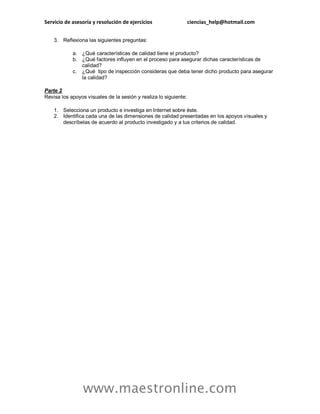 Servicio de asesoría y resolución de ejercicios ciencias_help@hotmail.com
www.maestronline.com
3. Reflexiona las siguientes preguntas:
a. ¿Qué características de calidad tiene el producto?
b. ¿Qué factores influyen en el proceso para asegurar dichas características de
calidad?
c. ¿Qué tipo de inspección consideras que deba tener dicho producto para asegurar
la calidad?
Parte 2
Revisa los apoyos visuales de la sesión y realiza lo siguiente:
1. Selecciona un producto e investiga en Internet sobre éste.
2. Identifica cada una de las dimensiones de calidad presentadas en los apoyos visuales y
descríbelas de acuerdo al producto investigado y a tus criterios de calidad.
 