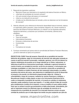 Servicio de asesoría y resolución de ejercicios ciencias_help@hotmail.com
www.maestronline.com
1. Responde las siguientes cuestiones:
 Menciona 5 leyes que intervienen en la regulación del sistema financiero en México.
 ¿Qué tipos de sociedades de inversión conoces?
 ¿En qué consiste la figura del asesor en inversiones?
 ¿Qué es una institución de servicios?
 ¿Cuáles son los diferentes tipos de mercado y cómo se relacionan con los formadores
de mercado?
2. Además utilizando como referencia la información desarrollada hasta el momento, elabora
un organizador gráfico (esquema, mapa conceptual, diagrama, etc.) donde muestres la
estructura del Sistema Financiero Mexicano y su relación con los siguientes elementos.
Agrega los elementos y conectores que consideres convenientes, además de los
señalados:
 Marco legal
 Tipos de mercados
 Intermediarios financieros
 Emisoras e instituciones de servicios
 Inversionistas
 SIC
 Formadores de mercado
3. Concluye comentando qué opinas sobre la normatividad del Sistema Financiero Mexicano,
¿la teoría realmente se aplica en la práctica?
PROYECTO DEL CURSO Tema del proyecto: Desarrollo de un portafolio de inversión
Definición del problema: elegir los instrumentos de inversión más adecuados tomando en
cuenta un perfil de inversión (conservador, moderado, agresivo), con el fin de obtener los
mejores rendimientos de acuerdo con el riesgo tolerado por el cliente. Indicaciones: a)
Selecciona el perfil de un inversionista (conservador, moderado o agresivo) tomando en
cuenta al menos una sociedad de inversión, acción de una empresa, e instrumentos que
contengan anualidades y/o valor futuro de una inversión y desarrolla un portafolio de
inversión. b) Realiza un análisis financiero de la(s) empresa(s) seleccionada y un análisis
económico del entorno del sector. para determinar la viabilidad de la acción Al desarrollar
el proyecto y de acuerdo a la información proporcionada, debes de:  Evaluar la
vulnerabilidad y riesgo de la empresa, mediante las razones financieras y múltiplos. 
Recuerda que siempre se debe asignar un peso a los instrumentos financieros de los
cuales se compondrá el portafolio de inversión, si la mezcla no satisface el rendimiento
esperado, puede cambiarse el peso para lograrlo.  Y se debe calcular la Beta de la acción
para complementar el análisis de la empresa, si esta se modifica el nuevo análisis podría
hacer que se rechace la acción que previamente se había seleccionado. Antecedentes ¿Por
qué es importante conocer los diferentes tipos de sociedades de inversión en la
composición de un portafolio de inversión? En el mercado financiero existen una gran
variedad de productos que sin duda alguna han tenido una gran aceptación por parte de
 