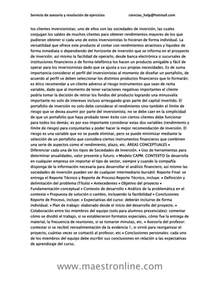 Servicio de asesoría y resolución de ejercicios ciencias_help@hotmail.com
www.maestronline.com
los clientes inversionistas; uno de ellos son las sociedades de inversión, las cuales
conjugan los saldos de muchos clientes para obtener rendimientos mayores de los que
pudieran obtener si cada uno de estos inversionistas lo hicieran de forma individual. La
versatilidad que ofrece este producto al contar con rendimientos atractivos y liquidez de
forma inmediata o dependiendo del horizonte de inversión que se informa en el prospecto
de inversión; así mismo la facilidad de operarlo, desde banca electrónica o sucursales de
instituciones financieros o de forma telefónica los hacen un producto amigable y fácil de
operar para los inversionistas dado que se ajusta a sus propias necesidades. Es de suma
importancia considerar el perfil del inversionistas al momento de diseñar un portafolio, de
acuerdo al perfil se deben seleccionar los distintos productos financieros que lo formarán;
es ético recomendar a un cliente adverso al riesgo instrumentos que sean de renta
variable, dado que al momento de tener variaciones negativas importantes el cliente
podría tomar la decisión de retirar los fondos del producto logrando una minusvalía
importante no solo de intereses incluso arriesgando gran parte del capital invertido. El
portafolio de inversión no solo debe considerar el rendimiento sino también el límite de
riesgo que se desea asumir por parte del inversionista; no se debe caer en la simplicidad
de que un portafolio que haya probado tener éxito con ciertos clientes debe funcionar
para todos los demás; es por eso importante considerar estas dos variables (rendimiento y
límite de riesgo) para conjuntarlas y poder hacer la mejor recomendación de inversión. El
riesgo es una variable que no se puede eliminar, pero se puede minimizar mediante la
selección de un portafolio que considera ciertos instrumentos financieros que combinen
una serie de aspectos como el rendimiento, plazo, etc. ÁREAS CONCEPTUALES 
Diferenciar cada una de los tipos de Sociedades de Inversión.  Uso de herramientas para
determinar anualidades, valor presente y futuro.  Modelo CAPM. CONTEXTO Se desarrolla
en cualquier empresa sin importar el tipo de sector, siempre y cuando la compañía
disponga de la información necesaria para desarrollar el análisis financiero; así mismo las
sociedades de inversión pueden ser de cualquier intermediario bursátil. Reporte Final: se
entrega el Reporte Técnico y Reporte de Proceso Reporte Técnico, incluye:  Definición y
delimitación del problema (Título)  Antecedentes  Objetivo del proyecto 
Fundamentación conceptual  Contexto de desarrollo  Análisis de la problemática en el
contexto  Propuesta de solución o cambio, incluyendo la factibilidad  Conclusiones
Reporte de Proceso, incluye:  Expectativas del curso: deberán incluirse de forma
individual.  Plan de trabajo: elaborado desde el inicio del desarrollo del proyecto. 
Colaboración entre los miembros del equipo (solo para alumnos presenciales): comentar
cómo se dividió el trabajo, si se establecieron formatos especiales, cómo fue la entrega de
material, la frecuencia de reuniones, si se tomaron minutas, etc.  Asesoría del profesor:
contestar si se recibió retroalimentación de la evidencia 1, si sirvió para reorganizar el
proyecto, cuántas veces se contactó al profesor, etc. Conclusiones personales: cada uno
de los miembros del equipo debe escribir sus conclusiones en relación a las expectativas
de aprendizaje del curso.
 