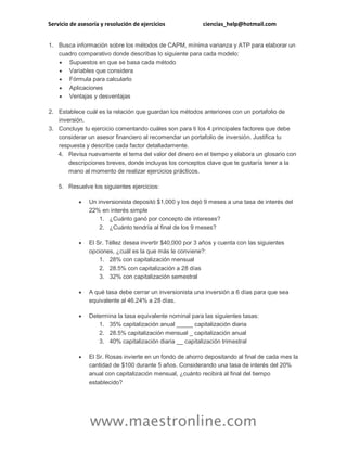 Servicio de asesoría y resolución de ejercicios ciencias_help@hotmail.com
www.maestronline.com
1. Busca información sobre los métodos de CAPM, mínima varianza y ATP para elaborar un
cuadro comparativo donde describas lo siguiente para cada modelo:
 Supuestos en que se basa cada método
 Variables que considera
 Fórmula para calcularlo
 Aplicaciones
 Ventajas y desventajas
2. Establece cuál es la relación que guardan los métodos anteriores con un portafolio de
inversión.
3. Concluye tu ejercicio comentando cuáles son para ti los 4 principales factores que debe
considerar un asesor financiero al recomendar un portafolio de inversión. Justifica tu
respuesta y describe cada factor detalladamente.
4. Revisa nuevamente el tema del valor del dinero en el tiempo y elabora un glosario con
descripciones breves, donde incluyas los conceptos clave que te gustaría tener a la
mano al momento de realizar ejercicios prácticos.
5. Resuelve los siguientes ejercicios:
 Un inversionista depositó $1,000 y los dejó 9 meses a una tasa de interés del
22% en interés simple
1. ¿Cuánto ganó por concepto de intereses?
2. ¿Cuánto tendría al final de los 9 meses?
 El Sr. Téllez desea invertir $40,000 por 3 años y cuenta con las siguientes
opciones, ¿cuál es la que más le conviene?:
1. 28% con capitalización mensual
2. 28.5% con capitalización a 28 días
3. 32% con capitalización semestral
 A qué tasa debe cerrar un inversionista una inversión a 6 días para que sea
equivalente al 46.24% a 28 días.
 Determina la tasa equivalente nominal para las siguientes tasas:
1. 35% capitalización anual _____ capitalización diaria
2. 28.5% capitalización mensual _ capitalización anual
3. 40% capitalización diaria __ capitalización trimestral
 El Sr. Rosas invierte en un fondo de ahorro depositando al final de cada mes la
cantidad de $100 durante 5 años. Considerando una tasa de interés del 20%
anual con capitalización mensual, ¿cuánto recibirá al final del tiempo
establecido?
 