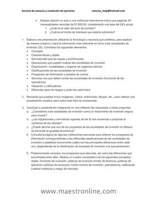 Servicio de asesoría y resolución de ejercicios ciencias_help@hotmail.com
www.maestronline.com
 Deseas adquirir un auto y una institución bancaria te indica que pagarías 40
mensualidades vencidas de $1,600.00, considerando una tasa del 28% anual.
1. ¿Cuál es el valor del auto de contado?
2. ¿Cuál es el monto de intereses que estaría cubriendo?
1. Elabora una presentación utilizando la tecnología y recursos que prefieras, para explicar
de manera creativa y clara la información más relevante en torno a las sociedades de
inversión (SI). Considera los siguientes elementos:
 Concepto
 Características y objeto
 Normatividad que las regula y prohibiciones
 Operaciones que pueden realizar las sociedades de inversión
 Organización, modalidades y órganos de vigilancia internos
 Clasificaciones de las sociedades de inversión
 Prospectos de información y estados de cuenta
 Servicios con que deben contar las sociedades de inversión (funciones de las
operadoras)
 Valuación y calificadoras
 Diferentes tipos de riesgos y quién los administra
2. Recuerda que puedes incluir imágenes, videos, entrevistas, dibujos, etc., para realizar una
presentación creativa, pero sobre todo fácil de comprender.
3. Concluye tu presentación integrando en una reflexión las respuestas a estas preguntas:
a. ¿Consideras a las sociedades de inversión como un instrumento de inversión seguro
para invertir?
b. ¿Las regulaciones y normativas vigentes de las SI son excesivas o propician la
confianza de los clientes?
c. ¿Puede decirse que uno de los propósitos de las sociedades de inversión en México
es fomentar la igualdad económica?
4. Consulta la página de algunas instituciones bancarias para obtener los prospectos de
información correspondientes a las diferentes clasificaciones de las sociedades de
inversión y establece brevemente cuáles son las principales diferencias entre cada
uno, dependiendo de la clasificación de sociedad de inversión a la que pertenecen.
5. Posteriormente compara los prospectos que obtuviste, así como las diferencias que
encontraste entre ellos. Realiza un cuadro comparativo de los siguientes conceptos:
objeto, horizonte de inversión, políticas de inversión límites de tenencia, políticas de
operación políticas de recompra, monto mínimo de inversión, permanencia, calificación
(calidad crediticia) y riesgo de mercado.
 