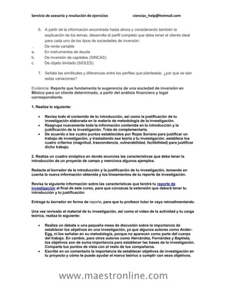 Servicio de asesoría y resolución de ejercicios ciencias_help@hotmail.com
www.maestronline.com
6. A partir de la información encontrada hasta ahora y considerando también la
explicación de los temas, desarrolla el perfil completo que debe tener el cliente ideal
para cada uno de los tipos de sociedades de inversión:
. De renta variable
a. En instrumentos de deuda
b. De inversión de capitales (SINCAS)
c. De objeto limitado (SIOLES)
7. Señala las similitudes y diferencias entre los perfiles que planteaste, ¿por qué se dan
estas variaciones?
Evidencia: Reporte que fundamenta la sugerencia de una sociedad de inversión en
México para un cliente determinado, a partir del análisis financiero y legal
correspondiente.
1. Realiza lo siguiente:
 Revisa todo el contenido de tu introducción, así como la justificación de tu
investigación elaborada en la materia de metodología de la investigación.
 Reagrupa nuevamente toda la información contenida en la introducción y la
justificación de la investigación. Trata de complementarla.
 De acuerdo a los cuatro puntos establecidos por Rojas Soriano para justificar un
trabajo de investigación, y trasladando esa teoría a tu investigación, establece los
cuatro criterios (magnitud, trascendencia, vulnerabilidad, factibilidad) para justificar
dicho trabajo.
2. Realiza un cuadro sinóptico en donde enuncies las características que debe tener la
introducción de un proyecto de campo y menciona algunos ejemplos.
Redacta el borrador de la introducción y la justificación de tu investigación, tomando en
cuenta la nueva información obtenida y los lineamientos de tu reporte de investigación.
Revisa la siguiente información sobre las características que tendrá tu reporte de
investigación al final de este curso, para que conozcas la extensión que deberá tener tu
introducción y tu justificación
Entrega tu borrador en forma de reporte, para que tu profesor tutor te vaya retroalimentando.
Una vez revisado el material de tu investigación, así como el video de la actividad y tu carga
teórica, realiza lo siguiente:
 Realiza un debate o una pequeña mesa de discusión sobre la importancia de
establecer los objetivos en una investigación, ya que algunos autores como Ander-
Egg, ni los señalan en su metodología, porque no aparecen como parte del cuerpo
del trabajo. En cambio, para otros autores como Hernández, Fernández y Baptista,
los objetivos son de suma importancia para establecer las bases de la investigación.
Comparte tus puntos de vista con el resto de tus compañeros.
 Escribe en un comentario la importancia de establecer objetivos de investigación en
tu proyecto y cómo te puede ayudar el marco teórico a cumplir con esos objetivos.
 