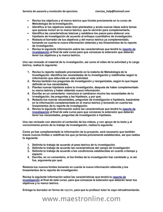 Servicio de asesoría y resolución de ejercicios ciencias_help@hotmail.com
www.maestronline.com
 Revisa los objetivos y el marco teórico que hiciste previamente en tu curso de
Metodología de la Investigación.
 Identifica si los objetivos están bien planteados y anota nuevas ideas sobre temas
que quieras incluir en tu marco teórico, que te servirán para complementarlo.
 Identifica las características básicas y establece los pasos para elaborar una
hipótesis de investigación de acuerdo al enfoque cuantitativo de investigación.
 Redacta el borrador de tus objetivos y del marco teórico ya complementado,
tomando en cuenta la nueva información obtenida y los lineamientos de tu reporte
de investigación.
 Revisa la siguiente información sobre las características que tendrá tu reporte de
investigación al final de este curso para que conozcas la extensión que deberán
tener tus objetivos y tu marco teórico.
Una vez revisado el material de tu investigación, así como el video de la actividad y tu carga
teórica, realiza lo siguiente:
1. Revisa tu reporte realizado previamente en la materia de Metodología de la
Investigación. Identifica las necesidades de tu investigación y redefínelas según la
información que obtuviste en esta actividad.
2. Revisa también tus preguntas de investigación y reorganízalas, según lo que hayas
definido en tus necesidades.
3. Plantea nuevas hipótesis sobre tu investigación, después de haber complementado
tu marco teórico y haber obtenido nueva información.
4. Escribe en un comentario: menciona si cambiaron mucho las necesidades de tu
investigación, las preguntas y las hipótesis, y por qué.
5. Redacta tus nuevas necesidades, preguntas de investigación e hipótesis, basándote
en la información complementada en el marco teórico y tomando en cuenta los
lineamientos de tu reporte de investigación.
6. Revisa la siguiente información sobre las características que tendrá tu reporte de
investigación al final de este curso para que conozcas la extensión que deberán
tener tus necesidades, preguntas de investigación e hipótesis.
Una vez revisado con atención el contenido de los videos, y con apoyo de tu texto y el
conocimiento previo de tu trabajo de investigación, realiza lo siguiente:
Como ya has complementado la información de tu proyecto, será necesario que también
traces nuevos límites o redefinas los que ya tenías previamente establecidos, así que realiza
lo siguiente:
1. Delimita tu trabajo de acuerdo al peso teórico de tu investigación.
2. Delimita tu trabajo de acuerdo las características del campo de investigación
3. Delimita tu trabajo de acuerdo a las condiciones establecidas en cuanto a tiempo y
espacio
4. Escribe, en un comentario, si los límites de tu investigación han cambiado y, si así
fue, argumenta por qué.
Redacta tus nuevos límites tomando en cuenta la nueva información obtenida y los
lineamientos de tu reporte de investigación.
Revisa la siguiente información sobre las características que tendrá tu reporte de
investigación al final de este curso, para que conozcas la extensión que deberán tener tus
objetivos y tu marco teórico.
Entrega tu borrador en forma de reporte, para que tu profesor tutor te vaya retroalimentando.
 