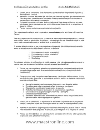 Servicio de asesoría y resolución de ejercicios ciencias_help@hotmail.com
www.maestronline.com
 Escribe, en un comentario, si se alteraron tus planteamientos del problema originales y
describe estos cambios.
 Replantea todos los resultados que obtuviste, así como las hipótesis que habías realizado.
Esto te ayudará a tener listos los resultados finales que obtuviste para utilizarlos en el
planteamiento del producto o propuesta.
 En base a los resultados finales, realiza una lluvia de ideas sobre productos, procesos,
estrategias, planes o programas que propondrás para el desarrollo de tu proyecto en el
siguiente módulo.
 Plantea nuevos productos emanados de tu investigación
Para esta asesoría, deberás tener preparado tu segundo avance del reporte de tu Proyecto de
Campo.
Este reporte ya lo habías comenzado en tu materia de Metodología de la Investigación, y durante
este módulo, tuviste la oportunidad de revisarlo y reorganizarlo. Lo que deberás entregar es esta
nueva parte reorganizada, pues ya será parte de tu reporte final.
El avance deberá contener lo que ya entregaste en el desarrollo del módulo anterior (corregido
según la retroalimentación del profesor), así como lo siguiente:
1. Propuesta metodológica (cuantitativa)
2. Propuesta metodológica (cualitativa)
3. Propuesta del proyecto
4. Resultados
Durante esta actividad, tu profesor tutor te podrá asesorar y dar retroalimentación acerca de tu
reporte, para que tengas oportunidad de mejorarlo antes de la entrega final.
1. Discute con tus compañeros sobre la conveniencia de hacer una investigación aplicada
(proyecto de campo) a partir de un estudio de investigación pura (metodología de la
investigación).
2. Tomando como base tus resultados en la entrevista y aplicación del instrumento, y como
una dinámica para desarrollar tu propuesta de producto, elabora la siguiente metodología
sugerida por Ander Egg :
a. Agrupa tus sugerencias (propuestas) de acuerdo a sus áreas de acción.
b. En cada una de estas propuestas señala el problema identificado.
c. Establece las consideraciones generales al respecto.
d. Redacta una síntesis de la discusión de los problemas específicos.
e. Enuncia todas las sugerencias para resolverlo o corregirlo.
f. Establece acciones concretas.
g. Señala las dependencias o direcciones que podrían ser los responsables en la
ejecución de los distintos programas sugeridos.
3. Elabora, en un comentario, la importancia de desarrollar un producto en un proyecto de
campo, y cómo éste puede ser auxiliar para definir el rumbo de investigaciones futuras.
4. Redacta un resumen de las principales necesidades de la empresa. Esto te será de utilidad
para el desarrollo de tu propuesta de producto, que entregarás en tu proyecto de campo.
1. Realiza una lluvia de ideas con tus compañeros acerca de cómo llevar a cabo tu propuesta
en producto para aplicarla en la empresa.
 