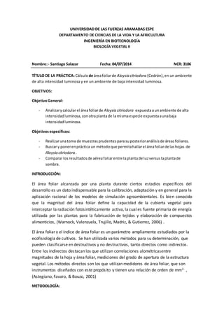 UNIVERSIDAD DE LAS FUERZAS ARAMADAS ESPE
DEPARTAMENTO DE CIENCIAS DE LA VIDA Y LA AFRICULTURA
INGENIERÍA EN BIOTECNOLOGÍA
BIOLOGÍA VEGETAL II
Nombre:- Santiago Salazar Fecha: 04/07/2014 NCR: 3106
TÍTULO DE LA PRÁCTICA: Cálculode áreafoliarde Aloysia citriodora (Cedrón),en un ambiente
de alta intensidad luminosa y en un ambiente de baja intensidad luminosa.
OBJETIVOS:
ObjetivoGeneral:
- Analizarycalcular el áreafoliarde Aloysia citriodora expuestaaunambiente de alta
intensidadluminosa, conotraplantade lamismaespecie expuestaaunabaja
intensidadluminosa.
Objetivosespecíficos:
- Realizarunatoma de muestrasprudentespara suposterioranálisisde áreasfoliares.
- Buscar y ponerenpráctica un métodoque permitahallarel áreafoliarde lashojas de
Aloysia citriodora .
- Comparar losresultadosde aéreafoliarentre laplantade luzversuslaplantade
sombra.
INTRODUCCIÓN:
El área foliar alcanzada por una planta durante ciertos estadios específicos del
desarrollo es un dato indispensable para la calibración, adaptación y en general para la
aplicación racional de los modelos de simulación agroambientales. Es bien conocido
que la magnitud del área foliar define la capacidad de la cubierta vegetal para
interceptar la radiación fotosintéticamente activa, la cual es fuente primaria de energía
utilizada por las plantas para la fabricación de tejidos y elaboración de compuestos
alimenticios, (Warnock, Valenzuela, Trujillo, Madriz, & Gutierrez, 2006) .
El área foliar y el índice de área foliar es un parámetro ampliamente estudiados por la
ecofisiología de cultivos. Se han utilizada varios métodos para su determinación, que
pueden clasificarse en destructivos y no destructivos, tanto directos como indirectos.
Entre los indirectos destacan los que utilizan correlaciones alométricasentre
magnitudes de la hoja y área foliar, mediciones del grado de apertura de la estructura
vegetal. Los métodos directos son los que utilizan medidores de área foliar, que son
instrumentos diseñados con este propósito y tienen una relación de orden de mm2. ,
(Astegiano, Favaro, & Bouzo, 2001)
METODOLOGÍA:
 