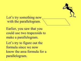 Let’s try something new with the parallelogram. Earlier, you saw that you could use two trapezoids to make a parallelogram. Let’s try to figure out the formula since we now know the area formula for a parallelogram. 