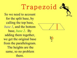 Trapezoid b h 2 So we need to account for the split base, by calling the top base,  base 1 , and the bottom base,  base 2 .  By adding them together, we get the original base from the parallelogram.  The heights are the same, so no problem there. 
