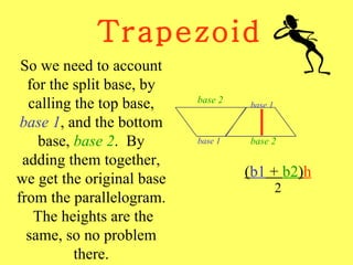 Trapezoid ( b1  +  b2 ) h 2 So we need to account for the split base, by calling the top base,  base 1 , and the bottom base,  base 2 .  By adding them together, we get the original base from the parallelogram.  The heights are the same, so no problem there. base 2 base 1 base 1 base 2 