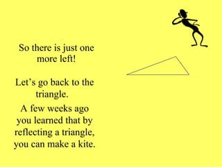 So there is just one more left! Let’s go back to the triangle.  A few weeks ago you learned that by reflecting a triangle, you can make a kite. 