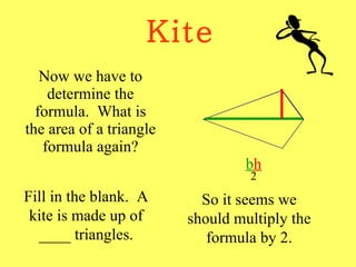 Kite Now we have to determine the formula.  What is the area of a triangle formula again? b h 2 Fill in the blank.  A kite is made up of ____ triangles. So it seems we should multiply the formula by 2. 