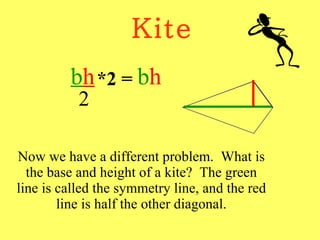 Kite Now we have a different problem.  What is the base and height of a kite?  The green line is called the symmetry line, and the red line is half the other diagonal. b h 2 *2 = b h 