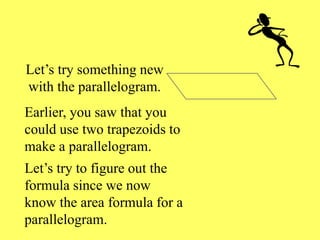 Let’s try something new
with the parallelogram.
Earlier, you saw that you
could use two trapezoids to
make a parallelogram.
Let’s try to figure out the
formula since we now
know the area formula for a
parallelogram.
 