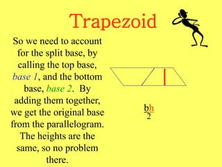 Trapezoid
bh
2
So we need to account
for the split base, by
calling the top base,
base 1, and the bottom
base, base 2. By
adding them together,
we get the original base
from the parallelogram.
The heights are the
same, so no problem
there.
 