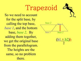 Trapezoid
(b1 + b2)h
2
So we need to account
for the split base, by
calling the top base,
base 1, and the bottom
base, base 2. By
adding them together,
we get the original base
from the parallelogram.
The heights are the
same, so no problem
there.
base 2
base 1
base 1
base 2
 