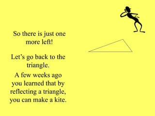 So there is just one
more left!
Let’s go back to the
triangle.
A few weeks ago
you learned that by
reflecting a triangle,
you can make a kite.
 