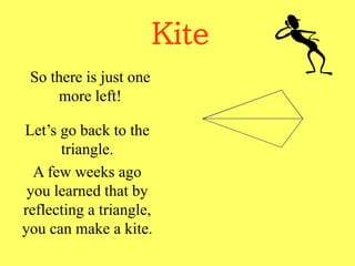 Kite
So there is just one
more left!
Let’s go back to the
triangle.
A few weeks ago
you learned that by
reflecting a triangle,
you can make a kite.
 