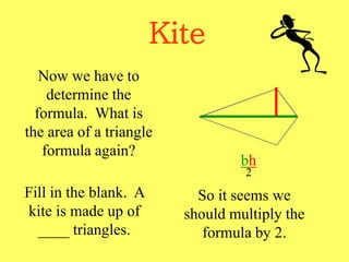 Kite
Now we have to
determine the
formula. What is
the area of a triangle
formula again?
bh
2
Fill in the blank. A
kite is made up of
____ triangles.
So it seems we
should multiply the
formula by 2.
 