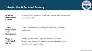 Introduction & Personal Journey
With the rise of AI, there’s a growing demand for skilled AI
professionals. These certifications boost employability and unlock
promising career opportunities.
At first, I doubted if I could learn AI because I didn’t have a tech
background.
AI has gone from buzzworthy headlines to creating real job opportunities
across many fields.
Value in
Today's Job
Market
Initial
Doubts: Non-
Tech
Background
AI’s Rise:
Headlines to
Careers
www.iabac.org
 
