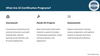 Comprehensive theoretical and
practical instruction covering AI
fundamentals, machine
learning, neural networks, and
AI system deployment.
Real-world projects that enable
students to apply AI concepts,
including data preparation, model
training, evaluation, and
deployment.
Regular assessments including
quizzes, assignments, and capstone
projects to evaluate and ensure
understanding and proﬁciency.
Coursework Hands-On Projects Assessments
What Are AI Certification Programs?
www.iabac.org
 