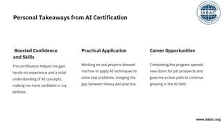 The certification helped me gain
hands-on experience and a solid
understanding of AI concepts,
making me more confident in my
abilities.
Working on real projects showed
me how to apply AI techniques to
solve real problems, bridging the
gap between theory and practice.
Completing the program opened
new doors for job prospects and
gave me a clear path to continue
growing in the AI field.
Boosted Confidence
and Skills
Practical Application Career Opportunities
Personal Takeaways from AI Certification
www.iabac.org
 