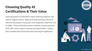 Choosing Quality AI
Certifications & Their Value
Choosing quality AI certifications means selecting programs with
industry-aligned content, beginner-friendly teaching, interactive
elements like projects and quizzes, and recognized credentials such
as IABAC. These certifications boost credibility, enhance practical
skills, offer career support, and open job opportunities—making
them valuable when paired with active learning and application.
www.iabac.org
 