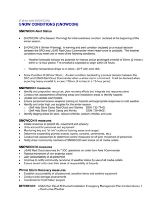 ((TTaabb oonn ssiiddee SSNNOOWWCCOONN)) 
SSNNOOWW CCOONNDDIITTIIOONNSS ((SSNNOOWWCCOONN)) 
SNOWCON Alert Status 
 SNOWCON I (Pre-Season Planning) An initial readiness condition declared at the beginning of the winter season. 
 SNOWCON II (Winter Warning). A warning and alert condition declared by a mutual decision between the SRO and USAG Red Cloud Commander when heavy snow is probable. The weather conditions must meet one or more of the following conditions: 
o Weather forecasts indicate the potential for intense and/or prolonged snowfall of 50mm (2 inches) within a 12-hour period. The snowfall is expected to begin within 24 hours. 
o Weather temperature drops to or below –20°F with wind chill. 
 Snow Condition III (Winter Storm). An alert condition declared by a mutual decision between the SRO and USAG Red Cloud Commander when a winter storm is imminent. It will be declared when expecting heavy snowfall to exceed 100mm (4 inches) in a 12-hour period. 
SNOWCON I measures 
 Identify and preposition resources, plan recovery efforts and integrate into response plans 
 Conduct risk assessments of training areas and installation areas to identify hazards 
 Update and validate Alert rosters 
 Ensure personnel receive seasonal training on hazards and appropriate responses to cold weather 
 Identify and order high use supplies for the winter season 
o (Self Help Store Camp Red Cloud and Stanley DSN: 732-7740) 
o (Self Help Store Camp Casey and Hovey DSN: 730-6605) 
 Identify staging areas for sand, calcium chloride, sodium chloride, and urea 
SNOWCON II measures 
 Initiate response to protect life, equipment and property 
 Units account for personnel and equipment 
 Monitoring key and “at risk” locations (training areas and ranges) 
 Determine suspending planned events (sports, concerts, ceremonies, etc.) 
 Conduct risk assessment to determine control measures for off-post movement of personnel 
 Notify Area I community members of SNOWCON alert status on all media outlets 
SNOWCON III measures 
 USAG Red Cloud assumes 24/7 IOC operations on order from Area I Commander 
 Restrict movement of non-essential travel 
 Gain accountability of all personnel 
 Continue to notify community personnel of weather status by use of all media outlets 
 Ensure tenant units clear their areas of responsibility of hazards 
Winter Storm Recovery measures 
 Establish accountability of all personnel, sensitive items and wartime equipment 
 Conduct area damage assessments 
 Coordinate for Host Nation support 
REFERENCE: USAG Red Cloud All Hazard Installation Emergency Management Plan Incident Annex 1 – Destructive Weather  