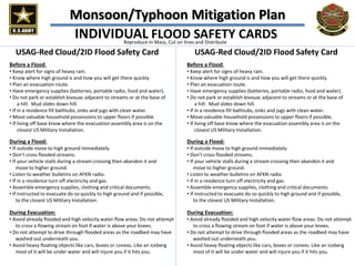 Monsoon/Typhoon Mitigation Plan
INDIVIDUAL FLOOD SAFETY CARDS
Before a Flood:
• Keep alert for signs of heavy rain.
• Know where high ground is and how you will get there quickly.
• Plan an evacuation route.
• Have emergency supplies (batteries, portable radio, food and water).
• Do not park or establish bivouac adjacent to streams or at the base of
a hill: Mud slides down hill.
• If in a residence fill bathtubs, sinks and jugs with clean water.
• Move valuable household possessions to upper floors if possible.
• If living off base know where the evacuation assembly area is on the
closest US Military Installation.
During a Flood:
• If outside move to high ground immediately.
• Don’t cross flooded streams.
• If your vehicle stalls during a stream crossing then abandon it and
move to higher ground.
• Listen to weather bulletins on AFKN radio.
• If in a residence turn off electricity and gas.
• Assemble emergency supplies, clothing and critical documents.
• If instructed to evacuate do so quickly to high ground and if possible,
to the closest US Military Installation.
During Evacuation:
• Avoid already flooded and high velocity water flow areas. Do not attempt
to cross a flowing stream on foot if water is above your knees.
• Do not attempt to drive through flooded areas as the roadbed may have
washed out underneath you.
• Avoid heavy floating objects like cars, boxes or conexs. Like an iceberg
most of it will be under water and will injure you if it hits you.
USAG-Red Cloud/2ID Flood Safety Card
Before a Flood:
• Keep alert for signs of heavy rain.
• Know where high ground is and how you will get there quickly.
• Plan an evacuation route.
• Have emergency supplies (batteries, portable radio, food and water).
• Do not park or establish bivouac adjacent to streams or at the base of
a hill: Mud slides down hill.
• If in a residence fill bathtubs, sinks and jugs with clean water.
• Move valuable household possessions to upper floors if possible.
• If living off base know where the evacuation assembly area is on the
closest US Military Installation.
During a Flood:
• If outside move to high ground immediately.
• Don’t cross flooded streams.
• If your vehicle stalls during a stream crossing then abandon it and
move to higher ground.
• Listen to weather bulletins on AFKN radio.
• If in a residence turn off electricity and gas.
• Assemble emergency supplies, clothing and critical documents.
• If instructed to evacuate do so quickly to high ground and if possible,
to the closest US Military Installation.
During Evacuation:
• Avoid already flooded and high velocity water flow areas. Do not attempt
to cross a flowing stream on foot if water is above your knees.
• Do not attempt to drive through flooded areas as the roadbed may have
washed out underneath you.
• Avoid heavy floating objects like cars, boxes or conexs. Like an iceberg
most of it will be under water and will injure you if it hits you.
Reproduce In Mass, Cut on lines and Distribute
USAG-Red Cloud/2ID Flood Safety Card
 