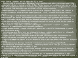 Bueno entre las cosas para las que deberíamos ahorrar están:
1.- Tener un fondo de emergencia de 1000 euros.- Todos necesitaremos en algún momento de nuestra vida
acceso rápido a dinero en efectivo, en el libro de Dave Ramsey aparece una anécdota de una mujer que colocó
1000 dólares en billetes de 100 en un marco con vidrio y abajo escribió “En caso de emergencia rompa el cristal”
y lo escondió al fondo del ropero donde difícilmente un ladrón buscaría para robar.
Este es un ejemplo de cómo tener un fondo de emergencia, de preferencia debe darte acceso inmediato al
dinero en efectivo pero debes hacer algo para protegerlo de ti mismo y no usarlo para comprar cosas por
impulso.
2.- Tener un segundo fondo de emergencia que cubra 3 a 6 meses de alimentación.- Un 78% de las personas
tendrán incidente que afectará gravemente su vida financiera cada 10 años, puede ser el desempleo, un
divorcio, un accidente o enfermedad grave, etc. es mejor tener dinero preparado para estos días difíciles, en
caso de desempleo este fondo de emergencia te ayudará a que te des tiempo de buscar un buen trabajo en
lugar de tener que aceptar el primero que te ofrezcan.
3.- Tener un fondo para el retiro.- Si no tienes un fondo para tu retiro estarás condenado a vivir de la
beneficencia de tus familiares o tener que trabajar hasta morir.
4.- Fondo para los estudios.- El mejor momento para ahorrar para los estudios universitarios de los hijos es
antes de que estos nazcan.
5.- Materiales escolares.- Es un gasto que para algunas personas puede ser fuerte, ahorrar con anticipación
para esto evitará que tengan que pedir prestado para cubrir estos gastos.
6.- Regalos y eventos en los que se desea destacar.- Navidad, eventos importantes personalmente, son
pequeños placeres y actividades en las que gastamos dinero pero nos ayudan a seguir adelante.
7.- Refaccionar la vivienda.- Tarde o temprano necesitarás refaccionarla y es mejor ahorrar dinero por anticipado
para ello.
8.- Cambiar de vehículo.- Es mejor planificar la compra de un nuevo vehículo que no planificarla.
9.- Impuestos sobre la vivienda o el automóvil.- Que no te sorprendan, son un gasto que muchos no toman en
cuenta hasta que llegan los últimos días para su pago.
10.- Seguro médico o de vida.- Un seguro médico para toda tu familia puede evitar un desastre financiero en
casos de accidentes o enfermedades graves, un seguro de vida evitará que la familia quede desamparada si
algo sucediera a quien traía el dinero al hogar.
Estos son como depósitos de suministros, es decir cosas que son importantes y se requerirán en algún
momento quizá no inmediatamente pero es preferible “tener y no llegar a necesitarlas que llegar a necesitarlas y
no tenerlas“.
 