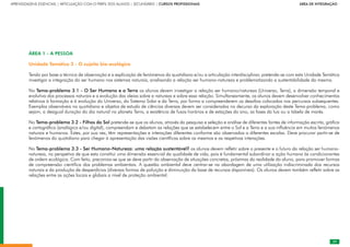 29
APRENDIZAGENS ESSENCIAIS | ARTICULAÇÃO COM O PERFIL DOS ALUNOS | SECUNDÁRIO | CURSOS PROFISSIONAIS        ÁREA DE INTEGRAÇÃO
29
ÁREA 1 - A PESSOA
Unidade Temática 3 - O sujeito bio-ecológico
Tendo por base a técnica de observação e a explicação de fenómenos do quotidiano e/ou a articulação interdisciplinar, pretende-se com esta Unidade Temática
investigar a integração do ser humano nos sistemas naturais, analisando a relação ser humano-natureza e problematizando a sustentabilidade da mesma.
No Tema-problema 3.1 - O Ser Humano e a Terra os alunos devem investigar a relação ser humano/natureza (Universo, Terra), a dimensão temporal e
evolutiva dos processos naturais e a evolução das ideias sobre a natureza e sobre essa relação. Simultaneamente, os alunos devem desenvolver conhecimentos
relativos à formação e à evolução do Universo, do Sistema Solar e da Terra, por forma a compreenderem os desafios colocados nos percursos subsequentes.
Exemplos observáveis no quotidiano e objetos de estudo de ciências diversas devem ser considerados no decurso da exploração deste Tema-problema, como
sejam, a desigual duração do dia natural no planeta Terra, a existência de fusos horários e de estações do ano, as fases da lua ou a tabela de marés.
No Tema-problema 3.2 - Filhos do Sol pretende-se que os alunos, através da pesquisa e seleção e análise de diferentes fontes de informação escrita, gráfica
e cartográfica (analógica e/ou digital), compreendam e debatam as relações que se estabelecem entre o Sol e a Terra e a sua influência em muitos fenómenos
naturais e humanos. Estes, por sua vez, têm representações e interações diferentes conforme são observados a diferentes escalas. Deve procurar partir-se de
fenómenos do quotidiano para chegar à apresentação das visões científicas sobre os mesmos e as respetivas interações.
No Tema-problema 3.3 - Ser Humano-Natureza: uma relação sustentável? os alunos devem refletir sobre o presente e o futuro da relação ser humano-
natureza, na perspetiva de que esta constitui uma dimensão essencial da qualidade de vida, pois é fundamental subordinar a ação humana às condicionantes
de ordem ecológica. Com feito, preconiza-se que se deve partir da observação de situações concretas, próximas da realidade do aluno, para promover formas
de compreensão científica dos problemas ambientais. A questão ambiental deve centrar-se na abordagem de uma utilização indiscriminada dos recursos
naturais e da produção de desperdícios (diversas formas de poluição e diminuição da base de recursos disponíveis). Os alunos devem também refletir sobre as
relações entre as ações locais e globais a nível de proteção ambiental.
 